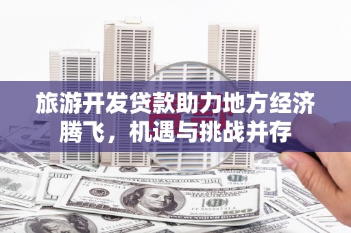 肥乡旅游开发贷款助力地方经济腾飞，机遇与挑战并存